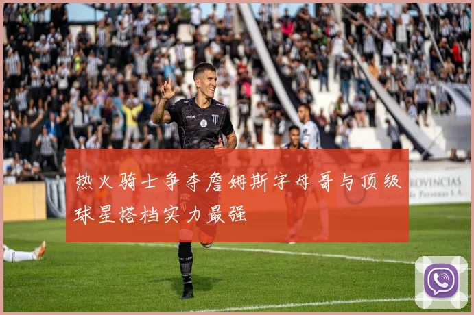 热火骑士争夺詹姆斯字母哥与顶级球星搭档实力最强