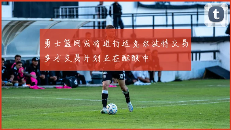 勇士篮网或将进行迈克尔波特交易多方交易计划正在酝酿中