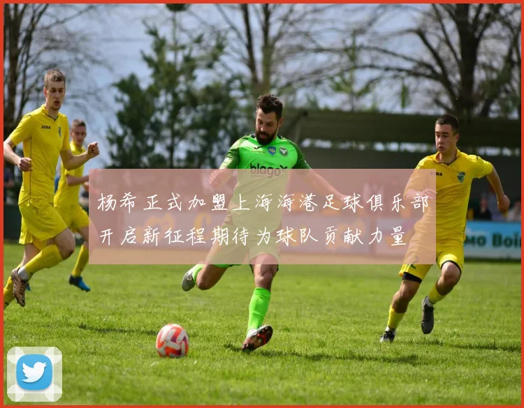 杨希正式加盟上海海港足球俱乐部开启新征程期待为球队贡献力量