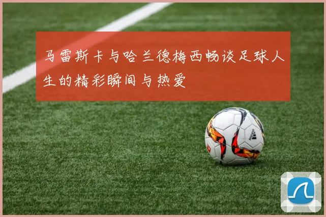 马雷斯卡与哈兰德梅西畅谈足球人生的精彩瞬间与热爱