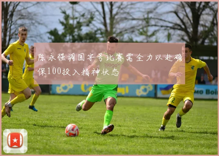 陈永强调国字号比赛需全力以赴确保100投入精神状态