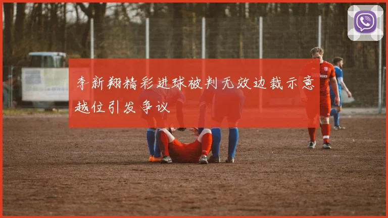 李新翔精彩进球被判无效边裁示意越位引发争议