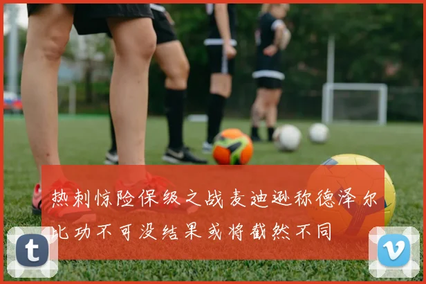 热刺惊险保级之战麦迪逊称德泽尔比功不可没结果或将截然不同
