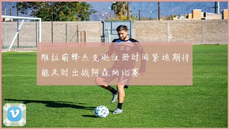 维拉前锋杰克逊注册时间紧迫期待能及时出战阿森纳比赛
