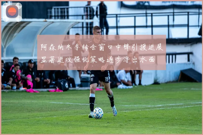 阿森纳冬季转会窗口中锋引援进展显著进攻强化策略逐步浮出水面