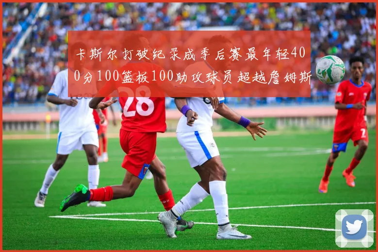 卡斯尔打破纪录成季后赛最年轻400分100篮板100助攻球员超越詹姆斯荣耀时刻
