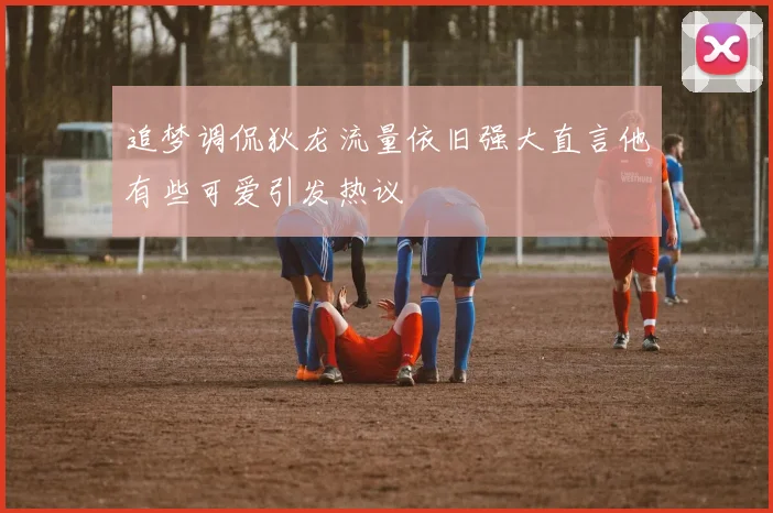 追梦调侃狄龙流量依旧强大直言他有些可爱引发热议