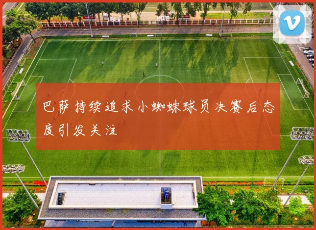 巴萨持续追求小蜘蛛球员决赛后态度引发关注