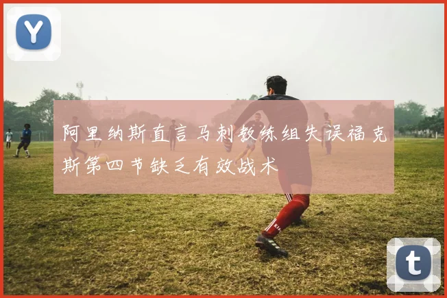 阿里纳斯直言马刺教练组失误福克斯第四节缺乏有效战术