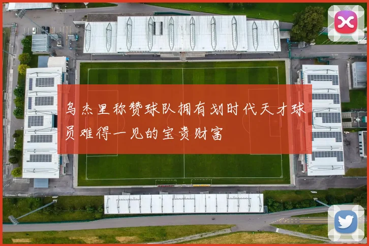 乌杰里称赞球队拥有划时代天才球员难得一见的宝贵财富