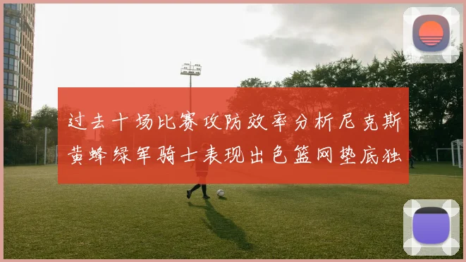 过去十场比赛攻防效率分析尼克斯黄蜂绿军骑士表现出色篮网垫底独占鳌头