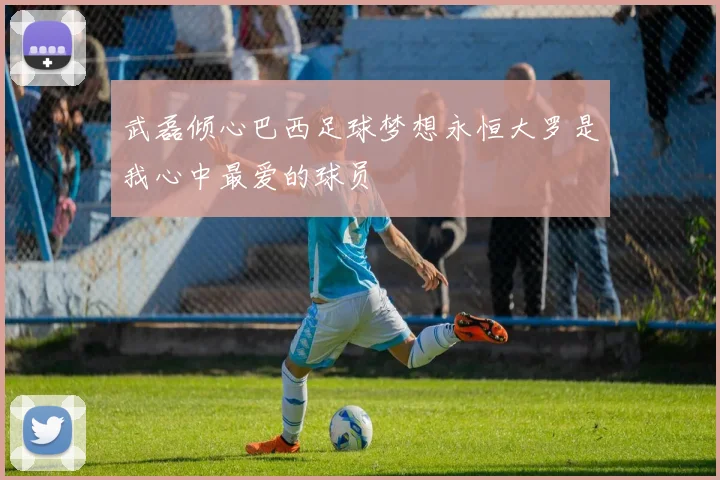 武磊倾心巴西足球梦想永恒大罗是我心中最爱的球员