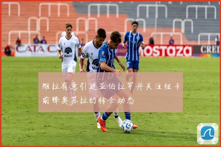 维拉有意引进亚伯拉罕并关注纽卡前锋奥苏拉的转会动态