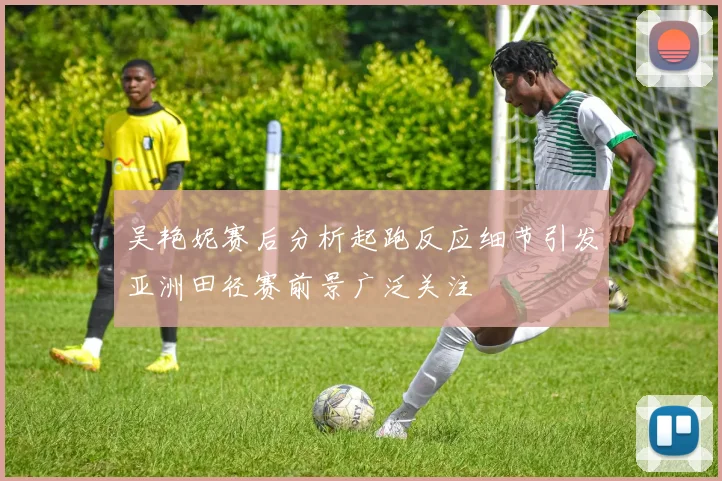 吴艳妮赛后分析起跑反应细节引发亚洲田径赛前景广泛关注