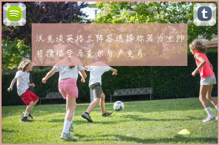 沃克谈英格兰阵容选择称若为主帅将携福登马奎尔与卢克肖