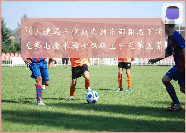 76人遭遇卡位战失利东部排名下滑至第七魔术骑士双双上升至第五第六位