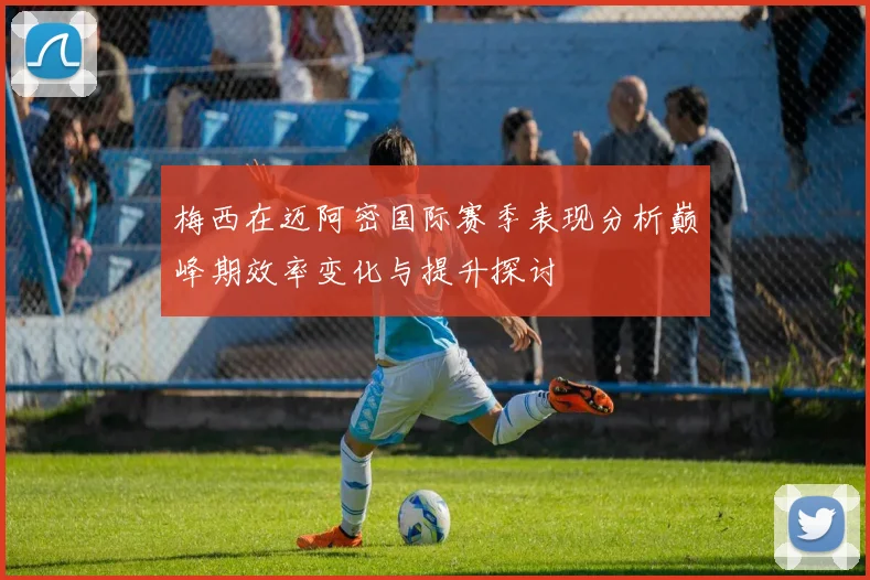 梅西在迈阿密国际赛季表现分析巅峰期效率变化与提升探讨