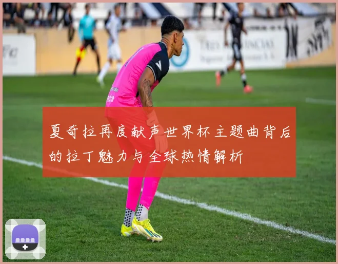 夏奇拉再度献声世界杯主题曲背后的拉丁魅力与全球热情解析