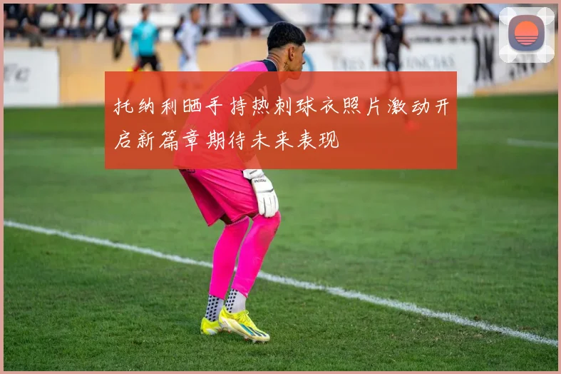 托纳利晒手持热刺球衣照片激动开启新篇章期待未来表现